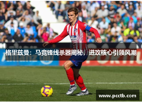 格里兹曼：马竞锋线杀器揭秘，进攻核心引领风潮