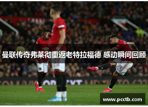 曼联传奇弗莱彻重返老特拉福德 感动瞬间回顾